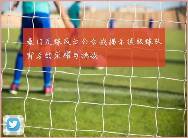 豪门足球风云公会战揭示顶级球队背后的荣耀与挑战