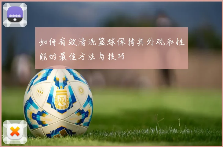 如何有效清洗篮球保持其外观和性能的最佳方法与技巧
