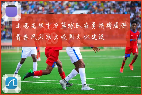 龙港高级中学篮球队奋勇拼搏展现青春风采助力校园文化建设