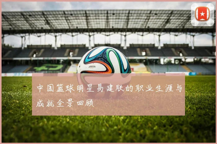 中国篮球明星易建联的职业生涯与成就全景回顾