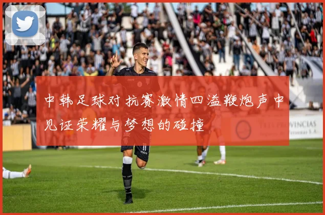 中韩足球对抗赛激情四溢鞭炮声中见证荣耀与梦想的碰撞