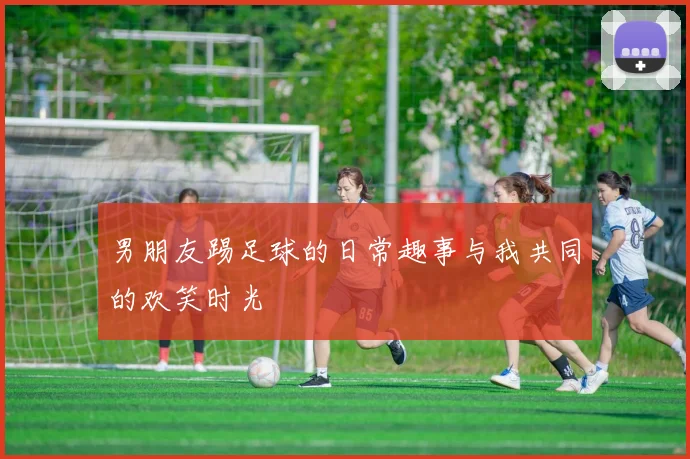 男朋友踢足球的日常趣事与我共同的欢笑时光