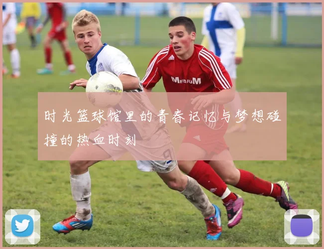 时光篮球馆里的青春记忆与梦想碰撞的热血时刻